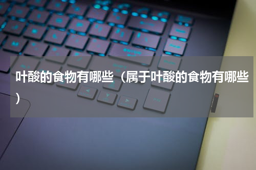 叶酸的食物有哪些（属于叶酸的食物有哪些）