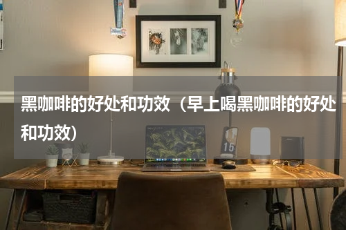 黑咖啡的好处和功效（早上喝黑咖啡的好处和功效）