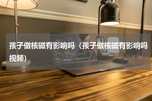 孩子做核磁有影响吗（孩子做核磁有影响吗视频）