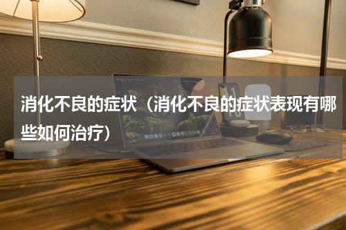 消化不良的症状（消化不良的症状表现有哪些如何治疗）