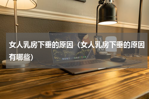 女人乳房下垂的原因（女人乳房下垂的原因有哪些）