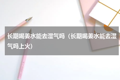 长期喝姜水能去湿气吗（长期喝姜水能去湿气吗上火）