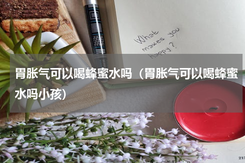 胃胀气可以喝蜂蜜水吗（胃胀气可以喝蜂蜜水吗小孩）