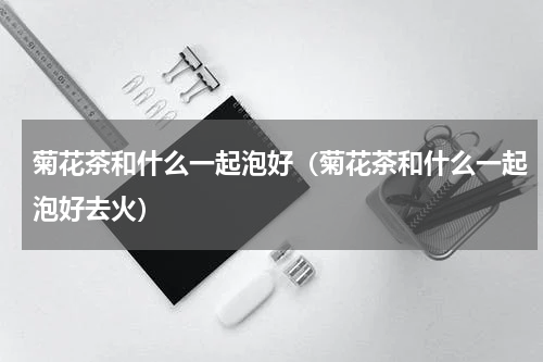 菊花茶和什么一起泡好（菊花茶和什么一起泡好去火）