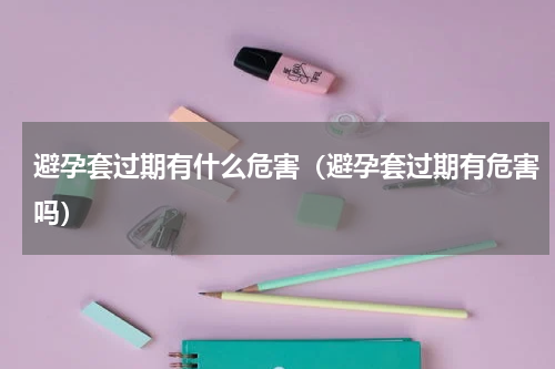 避孕套过期有什么危害（避孕套过期有危害吗）