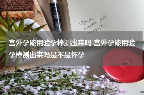 宫外孕能用验孕棒测出来吗 宫外孕能用验孕棒测出来吗是不是怀孕