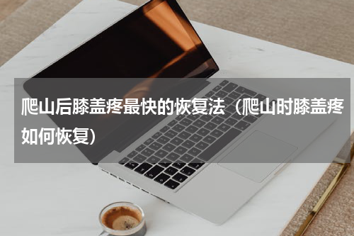 爬山后膝盖疼最快的恢复法（爬山时膝盖疼如何恢复）