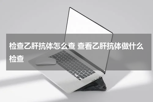 检查乙肝抗体怎么查 查看乙肝抗体做什么检查
