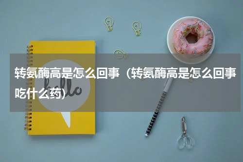 转氨酶高是怎么回事（转氨酶高是怎么回事吃什么药）