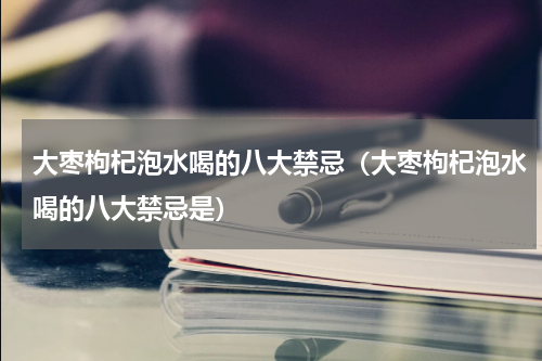 大枣枸杞泡水喝的八大禁忌（大枣枸杞泡水喝的八大禁忌是）