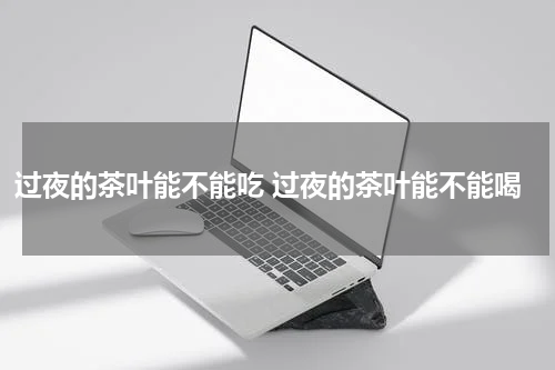 过夜的茶叶能不能吃 过夜的茶叶能不能喝