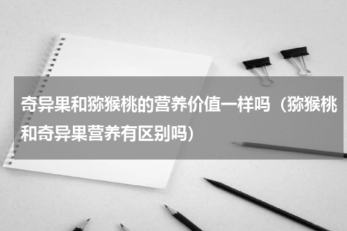 奇异果和猕猴桃的营养价值一样吗（猕猴桃和奇异果营养有区别吗）