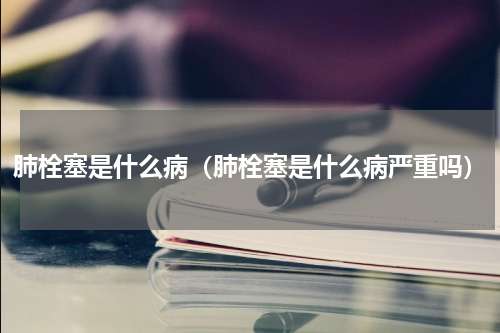 肺栓塞是什么病（肺栓塞是什么病严重吗）