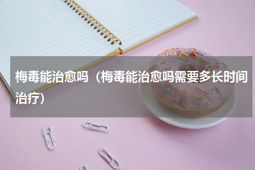 梅毒能治愈吗（梅毒能治愈吗需要多长时间治疗）