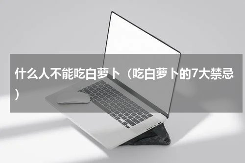 什么人不能吃白萝卜（吃白萝卜的7大禁忌）