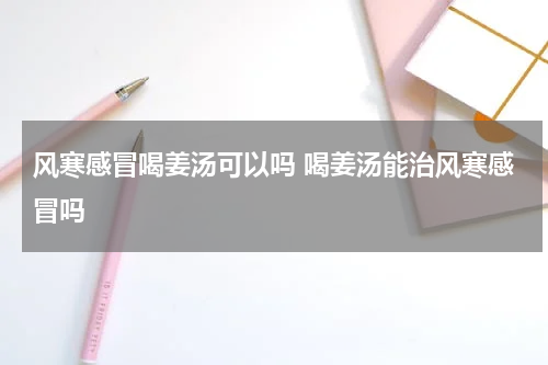 风寒感冒喝姜汤可以吗 喝姜汤能治风寒感冒吗