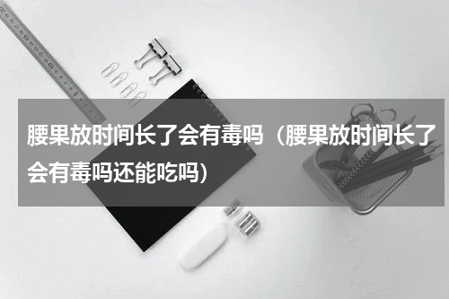 腰果放时间长了会有毒吗（腰果放时间长了会有毒吗还能吃吗）