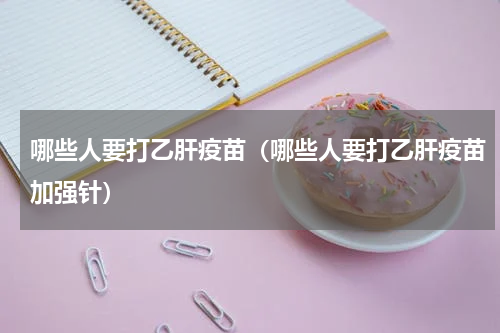 哪些人要打乙肝疫苗（哪些人要打乙肝疫苗加强针）