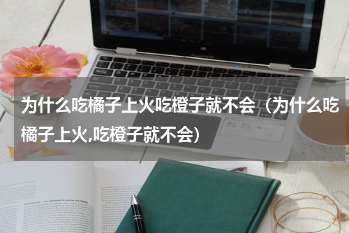 为什么吃橘子上火吃橙子就不会（为什么吃橘子上火,吃橙子就不会）