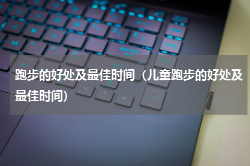 跑步的好处及最佳时间（儿童跑步的好处及最佳时间）
