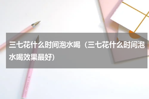 三七花什么时间泡水喝（三七花什么时间泡水喝效果最好）