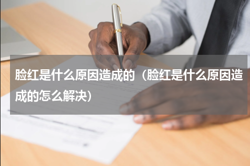 脸红是什么原因造成的（脸红是什么原因造成的怎么解决）