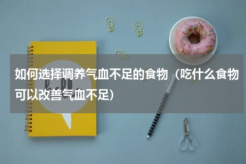 如何选择调养气血不足的食物（吃什么食物可以改善气血不足）
