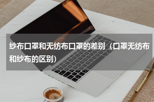 纱布口罩和无纺布口罩的差别（口罩无纺布和纱布的区别）