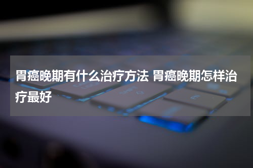 胃癌晚期有什么治疗方法 胃癌晚期怎样治疗最好
