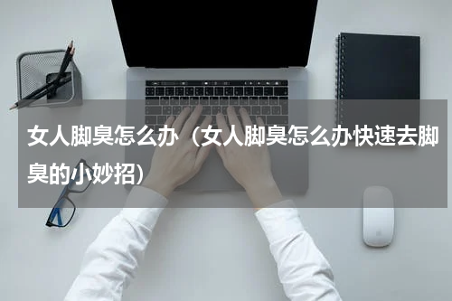 女人脚臭怎么办（女人脚臭怎么办快速去脚臭的小妙招）