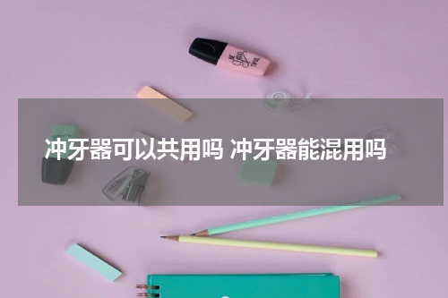 冲牙器可以共用吗 冲牙器能混用吗