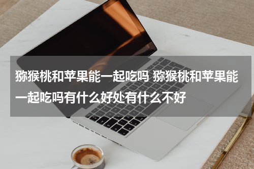 猕猴桃和苹果能一起吃吗 猕猴桃和苹果能一起吃吗有什么好处有什么不好