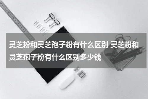 灵芝粉和灵芝孢子粉有什么区别 灵芝粉和灵芝孢子粉有什么区别多少钱