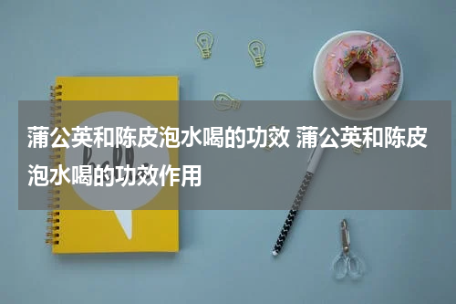 蒲公英和陈皮泡水喝的功效 蒲公英和陈皮泡水喝的功效作用