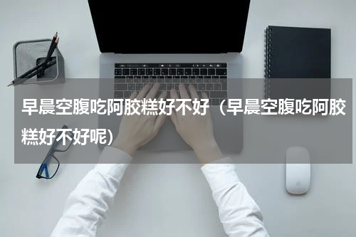 早晨空腹吃阿胶糕好不好（早晨空腹吃阿胶糕好不好呢）