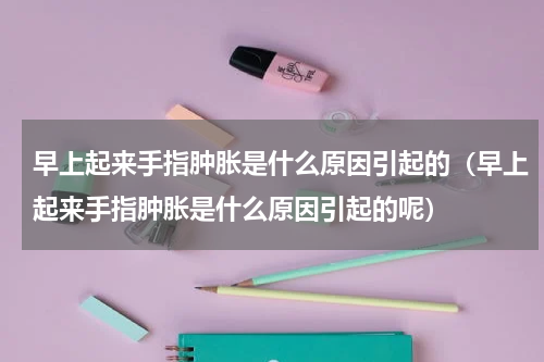 早上起来手指肿胀是什么原因引起的（早上起来手指肿胀是什么原因引起的呢）