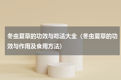 冬虫夏草的功效与吃法大全（冬虫夏草的功效与作用及食用方法）