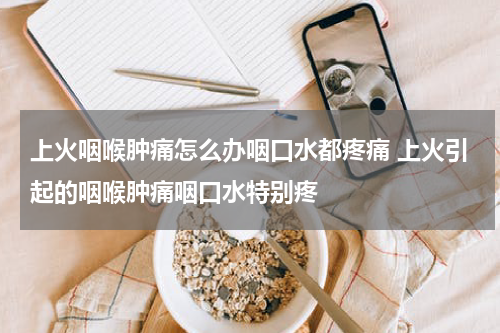 上火咽喉肿痛怎么办咽口水都疼痛 上火引起的咽喉肿痛咽口水特别疼