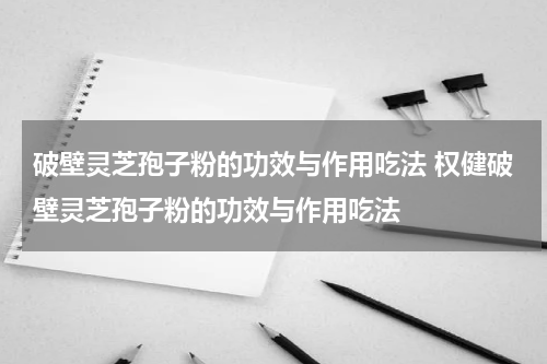 破壁灵芝孢子粉的功效与作用吃法 权健破壁灵芝孢子粉的功效与作用吃法