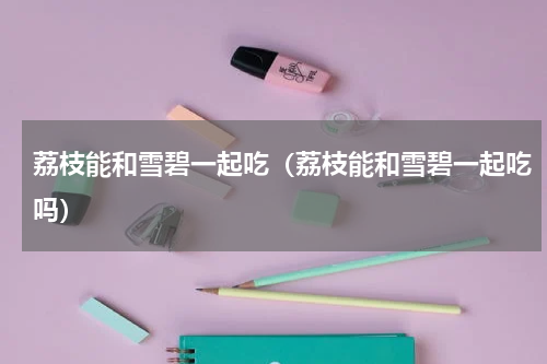 荔枝能和雪碧一起吃（荔枝能和雪碧一起吃吗）