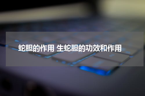蛇胆的作用 生蛇胆的功效和作用