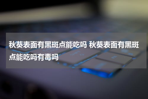 秋葵表面有黑斑点能吃吗 秋葵表面有黑斑点能吃吗有毒吗