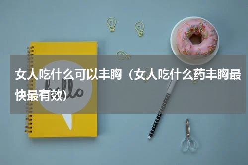 女人吃什么可以丰胸（女人吃什么药丰胸最快最有效）