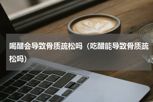 喝醋会导致骨质疏松吗（吃醋能导致骨质疏松吗）