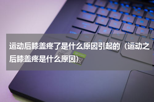 运动后膝盖疼了是什么原因引起的（运动之后膝盖疼是什么原因）
