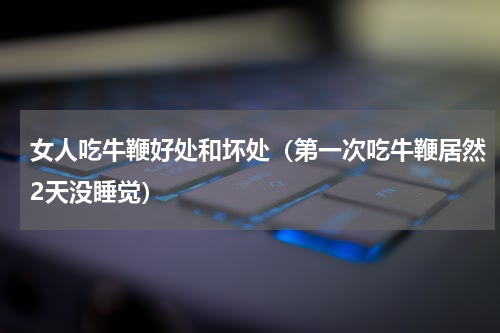 女人吃牛鞭好处和坏处（第一次吃牛鞭居然2天没睡觉）