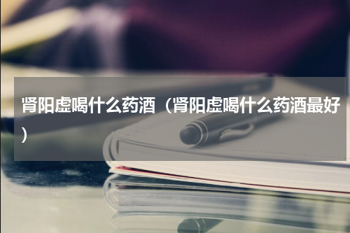 肾阳虚喝什么药酒（肾阳虚喝什么药酒最好）