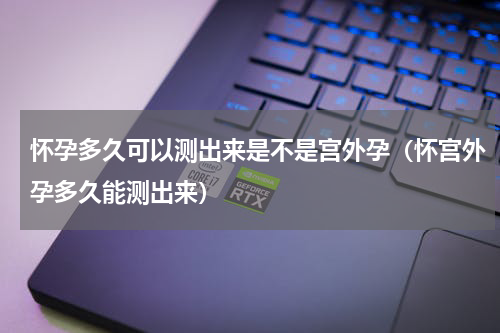 怀孕多久可以测出来是不是宫外孕（怀宫外孕多久能测出来）