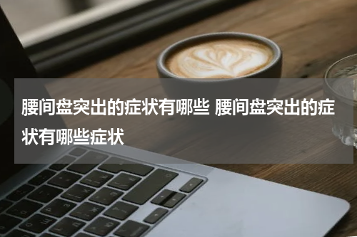 腰间盘突出的症状有哪些 腰间盘突出的症状有哪些症状