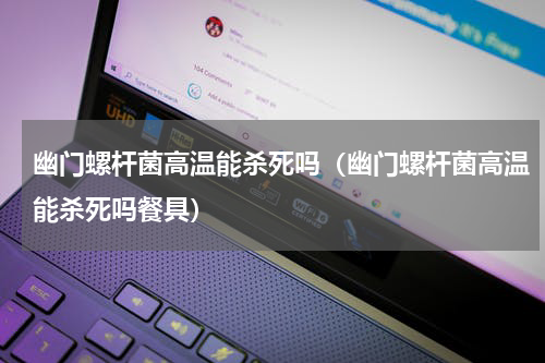 幽门螺杆菌高温能杀死吗（幽门螺杆菌高温能杀死吗餐具）